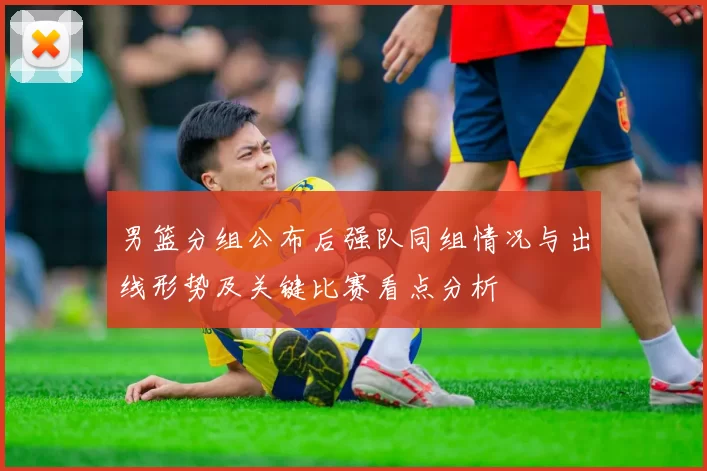 男篮分组公布后强队同组情况与出线形势及关键比赛看点分析