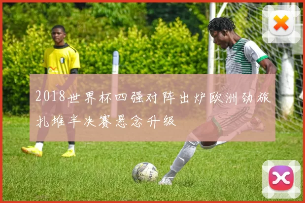 2018世界杯四强对阵出炉欧洲劲旅扎堆半决赛悬念升级