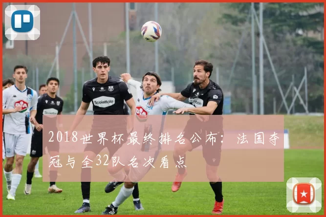 2018世界杯最终排名公布：法国夺冠与全32队名次看点