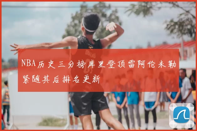 NBA历史三分榜库里登顶雷阿伦米勒紧随其后排名更新