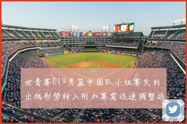 世青赛U19男篮中国队小组赛失利 出线形势转入附加赛需迅速调整战术